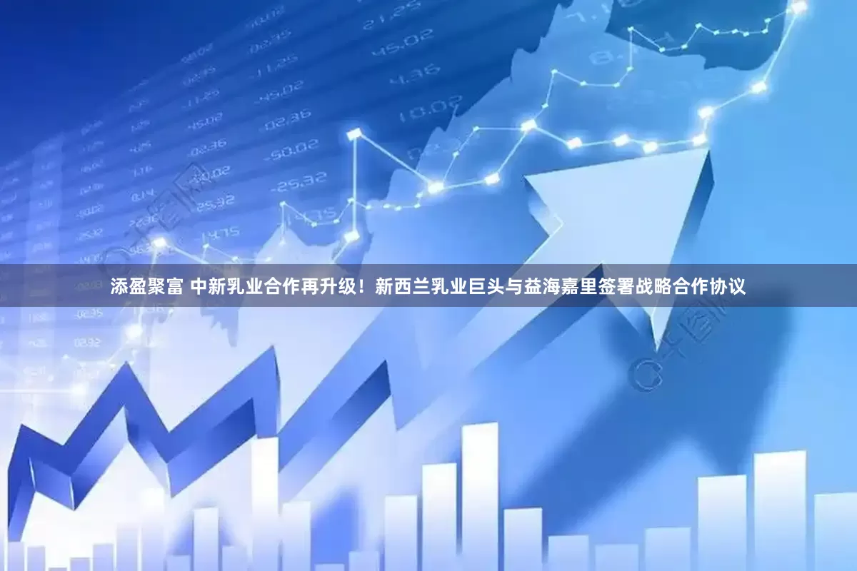添盈聚富 中新乳业合作再升级！新西兰乳业巨头与益海嘉里签署战略合作协议
