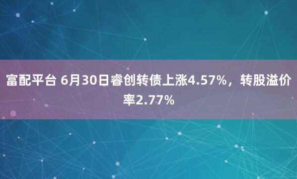 富配平台 6月30日睿创转债上涨4.57%，转股溢价率2.77%