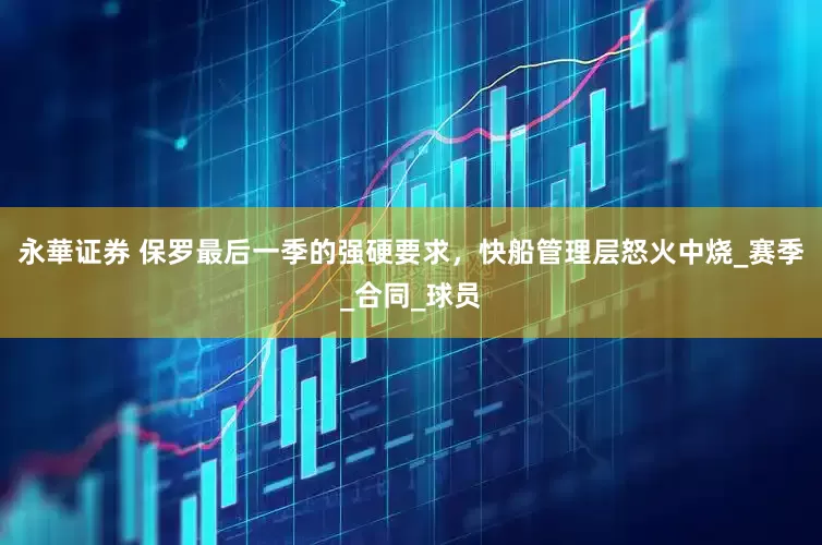 永華证券 保罗最后一季的强硬要求，快船管理层怒火中烧_赛季_合同_球员