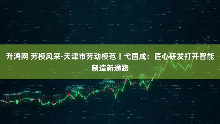 升鸿网 劳模风采·天津市劳动模范丨弋国成：匠心研发打开智能制造新通路