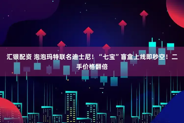 汇银配资 泡泡玛特联名迪士尼！“七宝”盲盒上线即秒空！二手价格翻倍