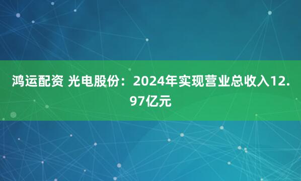 鸿运配资 光电股份：2024年实现营业总收入12.97亿元