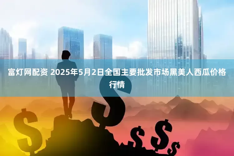 富灯网配资 2025年5月2日全国主要批发市场黑美人西瓜价格行情