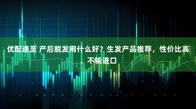 优配速至 产后脱发用什么好？生发产品推荐，性价比高、不输进口