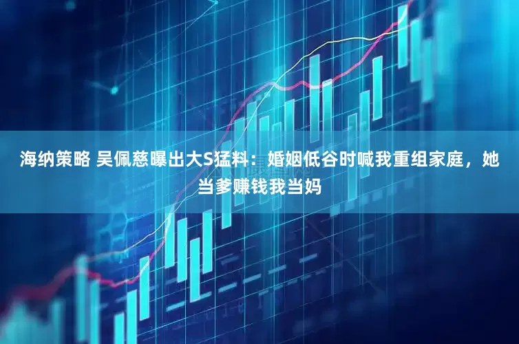 海纳策略 吴佩慈曝出大S猛料：婚姻低谷时喊我重组家庭，她当爹赚钱我当妈