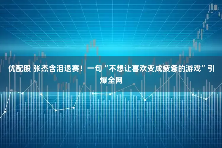 优配股 张杰含泪退赛！一句“不想让喜欢变成疲惫的游戏”引爆全网