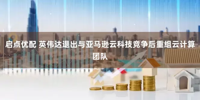 启点优配 英伟达退出与亚马逊云科技竞争后重组云计算团队