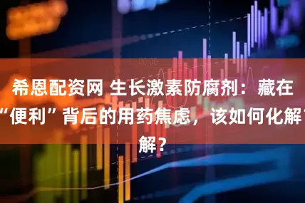 希恩配资网 生长激素防腐剂：藏在“便利”背后的用药焦虑，该如何化解？