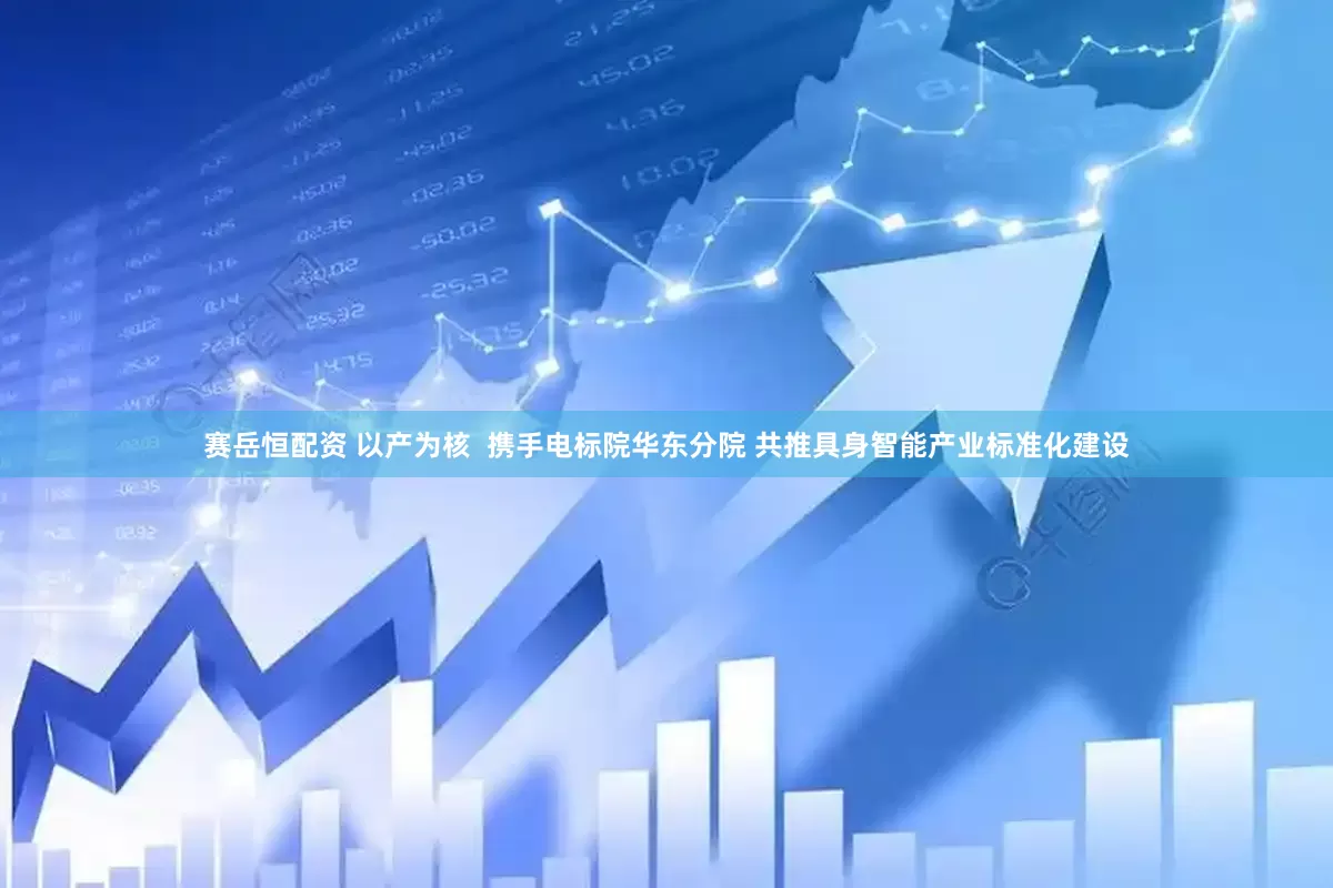 赛岳恒配资 以产为核  携手电标院华东分院 共推具身智能产业标准化建设