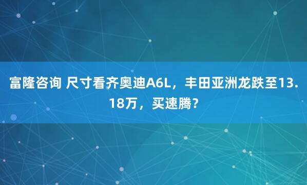 富隆咨询 尺寸看齐奥迪A6L，丰田亚洲龙跌至13.18万，买速腾？