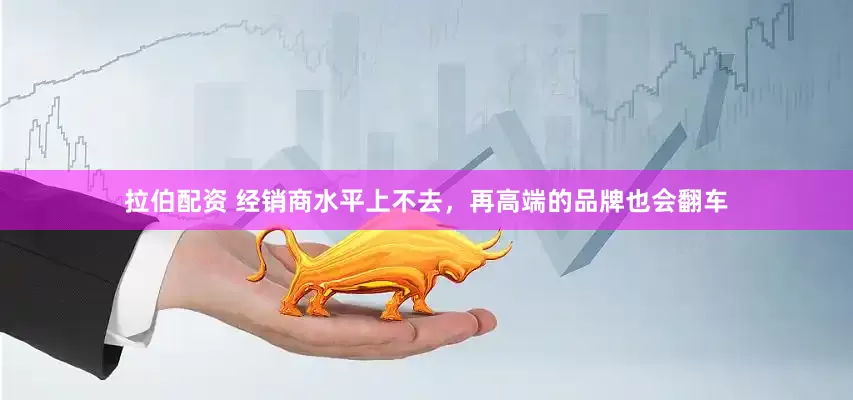 拉伯配资 经销商水平上不去，再高端的品牌也会翻车