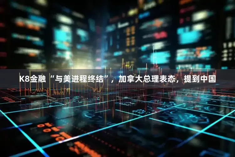 K8金融 “与美进程终结”，加拿大总理表态，提到中国
