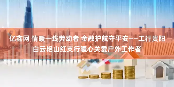 亿鑫网 情暖一线劳动者 金融护航守平安——工行贵阳白云艳山红支行暖心关爱户外工作者