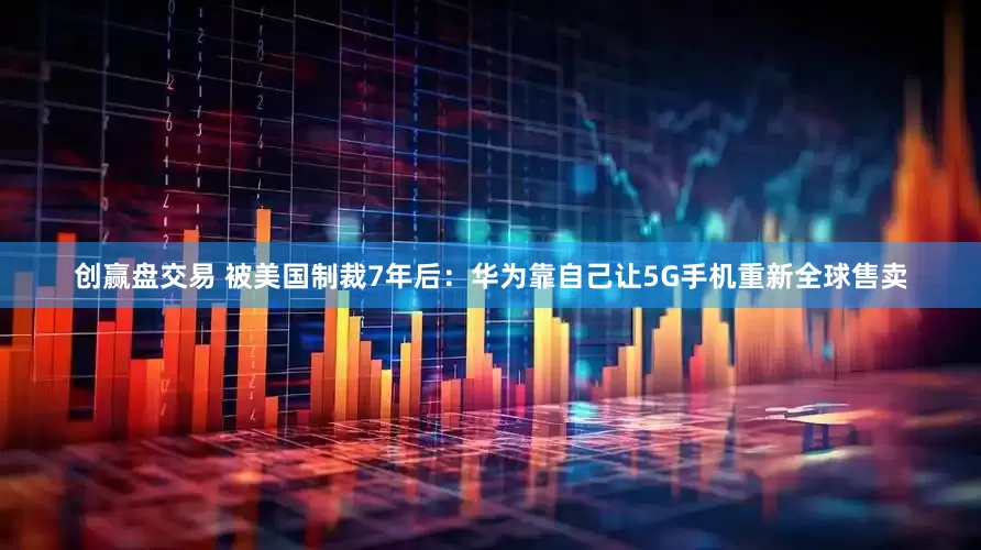 创赢盘交易 被美国制裁7年后：华为靠自己让5G手机重新全球售卖